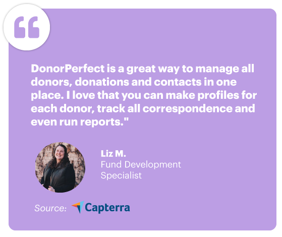 "DonorPerfect is a great way to manage all donors, donations and contacts in one place. I love that you can make profiles for each donor, track all the correspondence and even run reports." - Liz M., Fund Development Specialist, Source: Capterra
