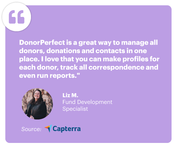 "DonorPerfect is a great way to manage all donors, donations and contacts in one place. I love that you can make profiles for each donor, track all the correspondence and even run reports." - Liz M., Fund Development Specialist, Source: Capterra