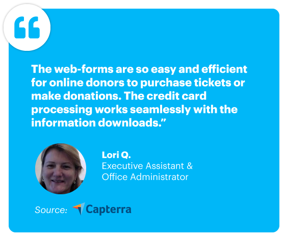"The web-forms are so easy and efficient for online donors to purchase tickets or make donations. The credit card processing works seamlessly with the information downloads." - Lori Q., Executive Assistant and office Administrator, Source: Capterra