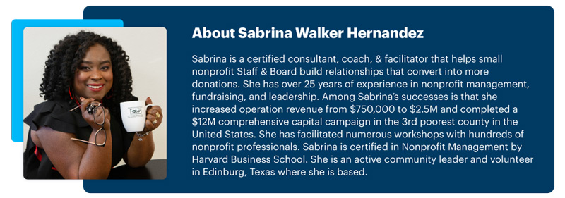 About Sabrina Walker Hernandez: Sabrina is a certified consultant, coach, & facilitator that helps small nonprofit Staff & Board build relationships that convert into more donations. She has over 25 years of experience in nonprofit management, fundraising, and leadership. Among Sabrina’s successes is that she increased operation revenue from $750,000 to $2.5M and completed a $12M comprehensive capital campaign in the 3rd poorest county in the United States. She has facilitated numerous workshops with hundreds of nonprofit professionals. Sabrina is certified in Nonprofit Management by Harvard Business School. She is an active community leader and volunteer in Edinburg, Texas where she is based.