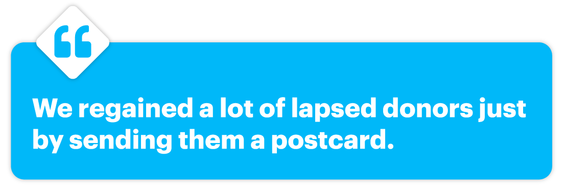 We regained a lot of lapsed donors just by sending them a postcard.