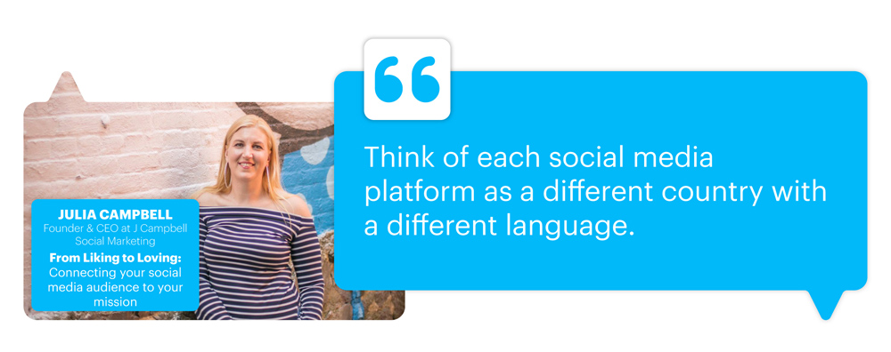 From Liking to Loving: Connecting your social media audience to your mission with Julia Campbell, Founder & CEO at J Campbell Social Marketing; "Think of each social media platform as a different country with a different language."