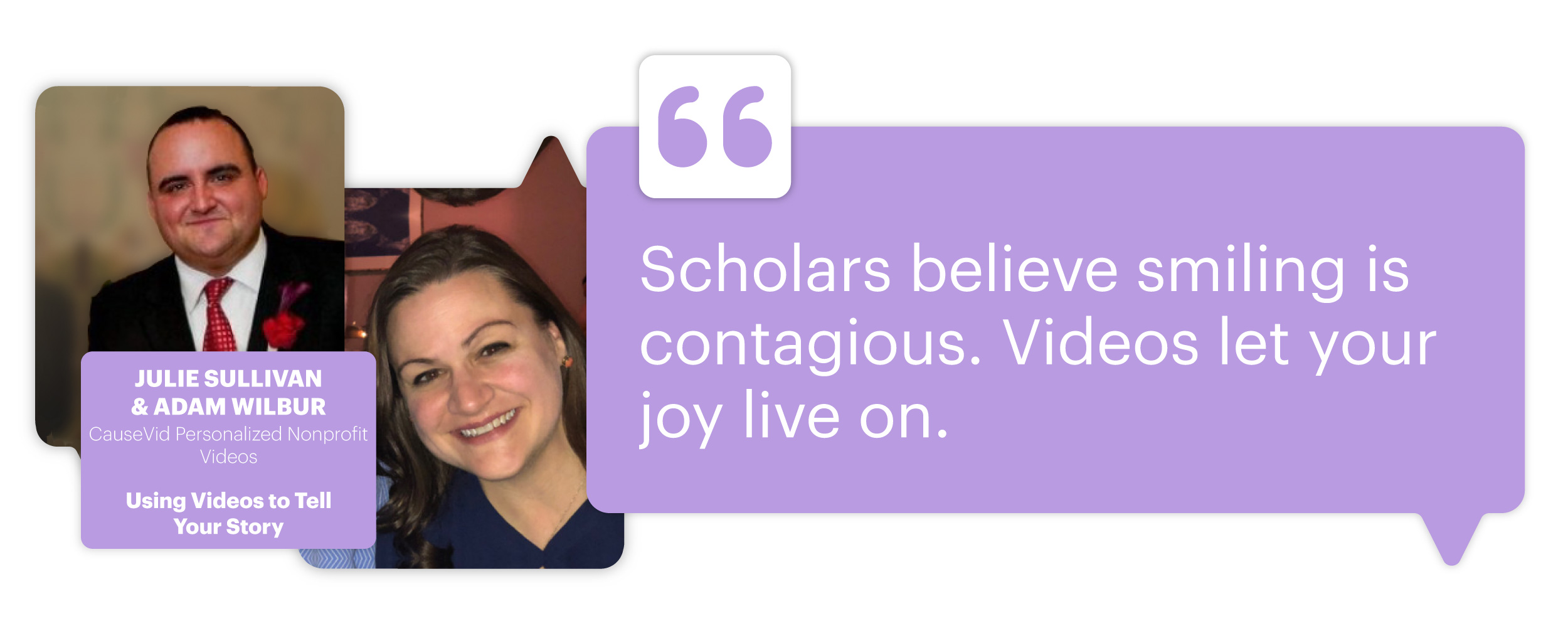 Using Videos to Tell Your Story with Julie Sullivan & Adam Wilbur, CauseVid Personalized Nonprofit Videos; "Scholars believe smiling is contagious. Videos let your joy live on."